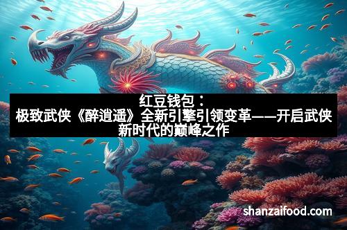 红豆钱包：极致武侠《醉逍遥》全新引擎引领变革——开启武侠新时代的巅峰之作